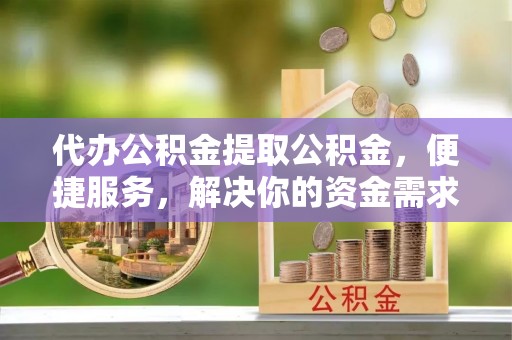 灌阳代办公积金提取公积金，便捷服务，解决你的资金需求