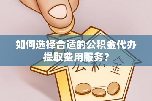 灌阳如何选择合适的公积金代办提取费用服务？