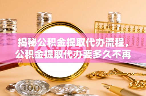 灌阳揭秘公积金提取代办流程，公积金提取代办要多久不再迷茫