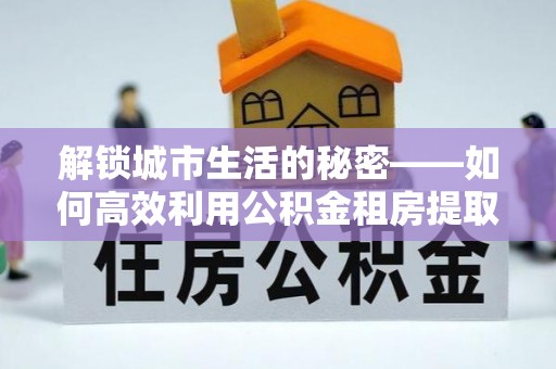 灌阳解锁城市生活的秘密——如何高效利用公积金租房提取政策优化居住体验