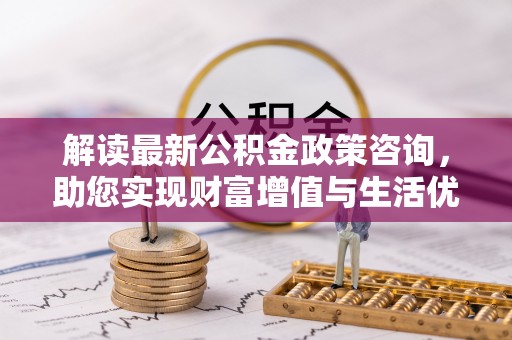灌阳解读最新公积金政策咨询，助您实现财富增值与生活优化