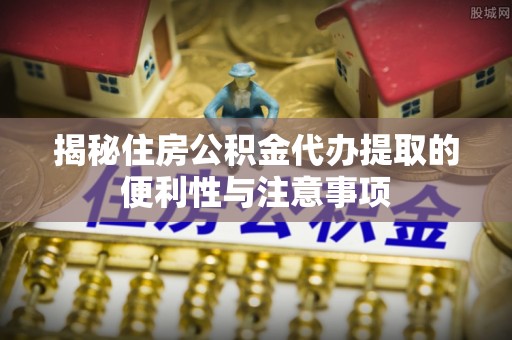 灌阳揭秘住房公积金代办提取的便利性与注意事项