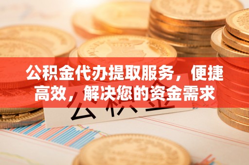 灌阳公积金代办提取服务，便捷高效，解决您的资金需求