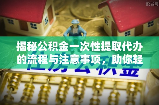 灌阳揭秘公积金一次性提取代办的流程与注意事项，助你轻松搞定财务规划
