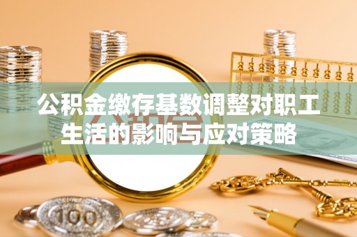 灌阳公积金缴存基数调整对职工生活的影响与应对策略