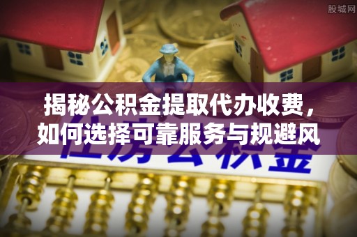 灌阳揭秘公积金提取代办收费，如何选择可靠服务与规避风险