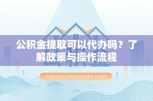 灌阳公积金提取可以代办吗？了解政策与操作流程