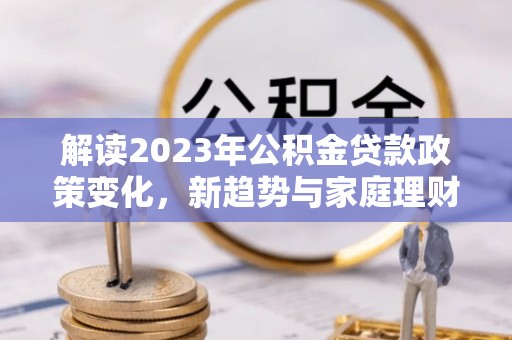 灌阳解读2023年公积金贷款政策变化，新趋势与家庭理财规划