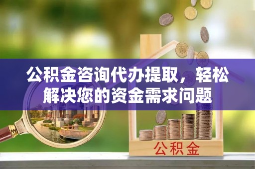 灌阳公积金咨询代办提取，轻松解决您的资金需求问题