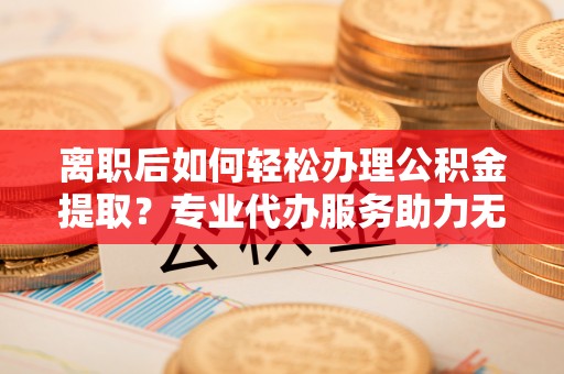灌阳离职后如何轻松办理公积金提取？专业代办服务助力无忧