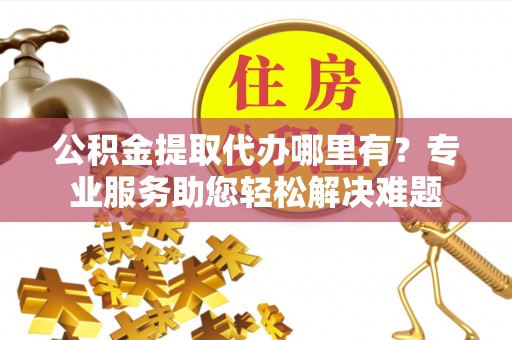 灌阳公积金提取代办哪里有？专业服务助您轻松解决难题
