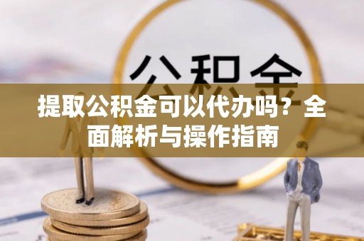 灌阳提取公积金可以代办吗？全面解析与操作指南