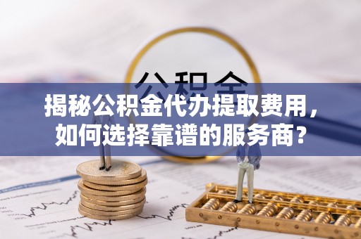 灌阳揭秘公积金代办提取费用，如何选择靠谱的服务商？