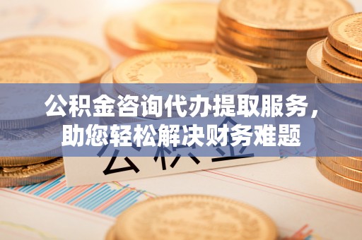 灌阳公积金咨询代办提取服务，助您轻松解决财务难题
