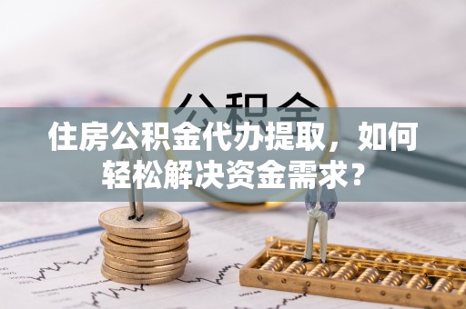 灌阳住房公积金代办提取，如何轻松解决资金需求？