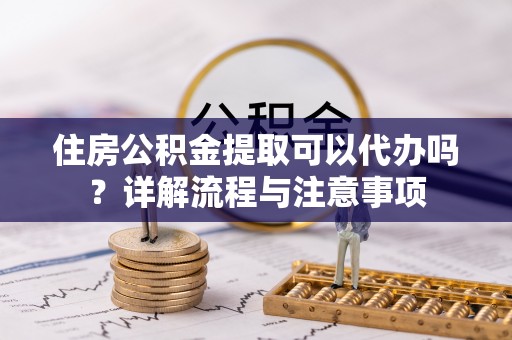 灌阳住房公积金提取可以代办吗？详解流程与注意事项