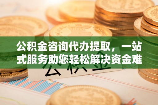 灌阳公积金咨询代办提取，一站式服务助您轻松解决资金难题