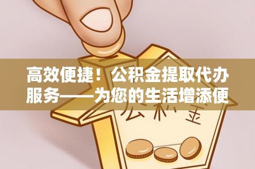 灌阳高效便捷！公积金提取代办服务——为您的生活增添便利